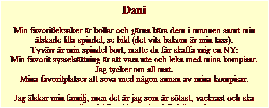 Textruta: Dani
Min favoritleksaker �r bollar och g�rna b�ra dem i munnen samt min �lskade lilla spindel, se bild (det vita bakom �r min tass). 
Tyv�rr �r min spindel bort, matte du f�r skaffa mig en NY:
Min favorit syssels�ttning �r att vara ute och leka med mina kompisar.
Jag tycker om all mat.
Mina favoritplatser att sova med n�gon annan av mina kompisar.
Jag �lskar min familj, men det �r jag som �r s�tast, vackrast och ska vara allas �lskling (det tycker iallafall Dani).
&nbsp;
