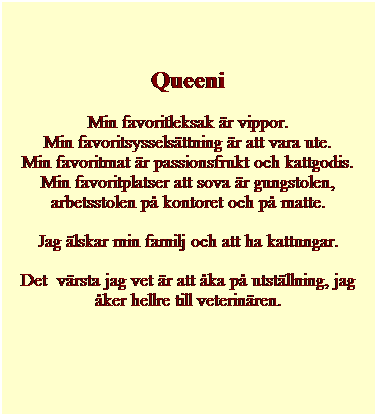 Textruta: Queeni
Min favoritleksak �r vippor.
Min favoritsyssels�ttning �r att vara ute.
Min favoritmat �r passionsfrukt och kattgodis.
Min favoritplatser att sova �r gungstolen, arbetsstolen p� kontoret och p� matte.
Jag �lskar min familj och att ha kattungar.
Det&nbsp; v�rsta jag vet �r att �ka p� utst�llning, jag �ker hellre till veterin�ren.
&nbsp;
