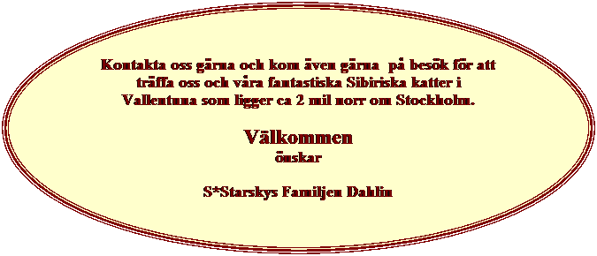 Ellips: Kontakta oss g�rna och kom �ven g�rna&nbsp; p� bes�k f�r att tr�ffa oss och v�ra fantastiska Sibiriska katter i Vallentuna som ligger ca 2 mil norr om Stockholm.
V�lkommen
�nskar
S*Starskys Familjen Dahlin

